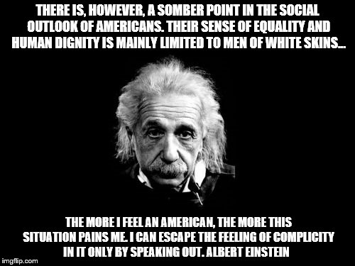 Albert Einstein 1 | THERE IS, HOWEVER, A SOMBER POINT IN THE SOCIAL OUTLOOK OF AMERICANS. THEIR SENSE OF EQUALITY AND HUMAN DIGNITY IS MAINLY LIMITED TO MEN OF WHITE SKINS... THE MORE I FEEL AN AMERICAN, THE MORE THIS SITUATION PAINS ME. I CAN ESCAPE THE FEELING OF COMPLICITY IN IT ONLY BY SPEAKING OUT.
ALBERT EINSTEIN | image tagged in memes,albert einstein 1 | made w/ Imgflip meme maker