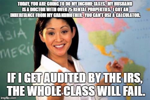Unhelpful High School Teacher Meme | TODAY, YOU ARE GOING TO DO MY INCOME TAXES.  MY HUSBAND IS A DOCTOR WITH OVER 75 RENTAL PROPERTIES.  I GOT AN INHERITANCE FROM MY GRANDMOTHER.  YOU CAN'T USE A CALCULATOR. IF I GET AUDITED BY THE IRS, THE WHOLE CLASS WILL FAIL. | image tagged in memes,unhelpful high school teacher | made w/ Imgflip meme maker