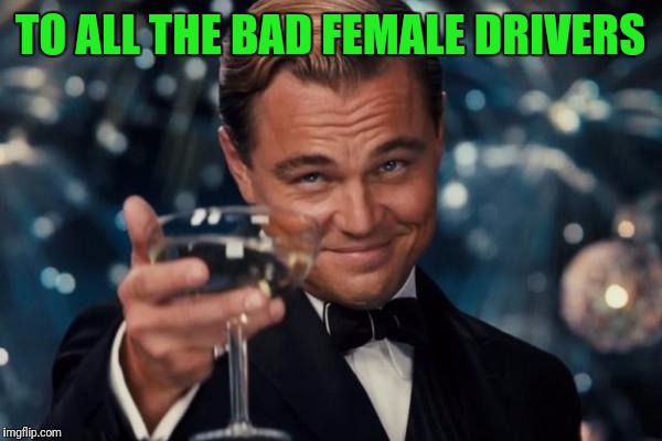 Leonardo Dicaprio Cheers Meme | TO ALL THE BAD FEMALE DRIVERS | image tagged in memes,leonardo dicaprio cheers | made w/ Imgflip meme maker