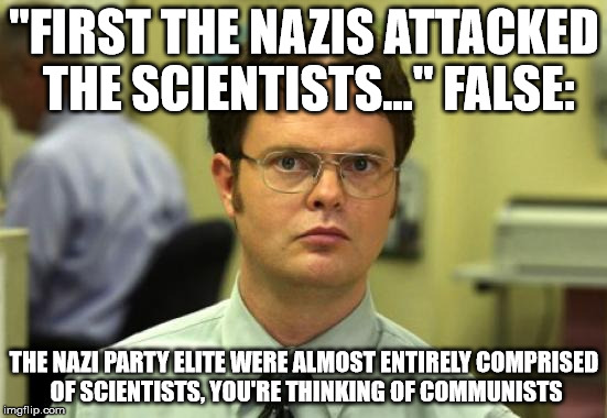 Dwight Schrute Meme | "FIRST THE NAZIS ATTACKED THE SCIENTISTS..." FALSE:; THE NAZI PARTY ELITE WERE ALMOST ENTIRELY COMPRISED OF SCIENTISTS, YOU'RE THINKING OF COMMUNISTS | image tagged in memes,dwight schrute | made w/ Imgflip meme maker