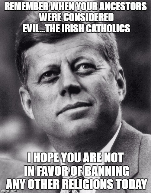 jfk  | REMEMBER WHEN YOUR ANCESTORS WERE CONSIDERED EVIL...THE IRISH CATHOLICS; I HOPE YOU ARE NOT IN FAVOR OF BANNING ANY OTHER RELIGIONS TODAY | image tagged in jfk | made w/ Imgflip meme maker