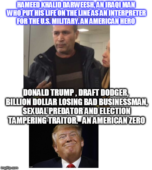 From Hero to Zero In one Meme. | HAMEED KHALID DARWEESH, AN IRAQI MAN WHO PUT HIS LIFE ON THE LINE AS AN INTERPRETER FOR THE U.S. MILITARY. AN AMERICAN HERO; DONALD TRUMP , DRAFT DODGER, BILLION DOLLAR LOSING BAD BUSINESSMAN, SEXUAL PREDATOR AND ELECTION TAMPERING TRAITOR.   AN AMERICAN ZERO | image tagged in hameed khalid darweesh,trump | made w/ Imgflip meme maker