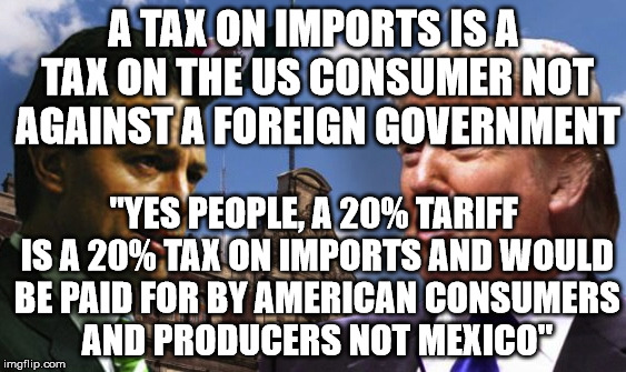 trump in Mexico | A TAX ON IMPORTS IS A TAX ON THE US CONSUMER NOT AGAINST A FOREIGN GOVERNMENT; "YES PEOPLE, A 20% TARIFF IS A 20% TAX ON IMPORTS AND WOULD BE PAID FOR BY AMERICAN CONSUMERS AND PRODUCERS NOT MEXICO" | image tagged in trump in mexico | made w/ Imgflip meme maker
