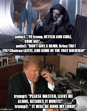 trump putin phone call 3 | putin1: " YO trump, NETFLIX AND CHILL, CODE 66!"                                         putin2: "DON'T GIVE A DAMN, Bring THAT 1787 Chateau LAFITE, AND SOME OF THE 1982 BOLIVIAN!"; trump1: "PLEASE MASTER, LEAVE ME ALONE, BESIDES IT HURTS!"               trump2: " IT WILL BE DONE MY LORD!" | image tagged in notmypresident,star wars,emperor palpatine,trump putin,vladimir putin,anti trump | made w/ Imgflip meme maker