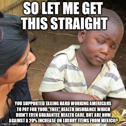 Third World Skeptical Kid | SO LET ME GET THIS STRAIGHT; YOU SUPPORTED TAXING HARD WORKING AMERICANS TO PAY FOR YOUR "FREE" HEALTH INSURANCE WHICH DIDN'T EVEN GUARANTEE HEALTH CARE, BUT ARE NOW AGAINST A 20% INCREASE ON LUXURY ITEMS FROM MEXICO? | image tagged in memes,third world skeptical kid | made w/ Imgflip meme maker