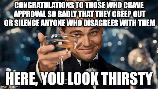 From the bottom of my heart. | CONGRATULATIONS TO THOSE WHO CRAVE APPROVAL SO BADLY THAT THEY CREEP OUT OR SILENCE ANYONE WHO DISAGREES WITH THEM; HERE, YOU LOOK THIRSTY | image tagged in congratulations man,memes,thirsty,obsessive,crazy | made w/ Imgflip meme maker