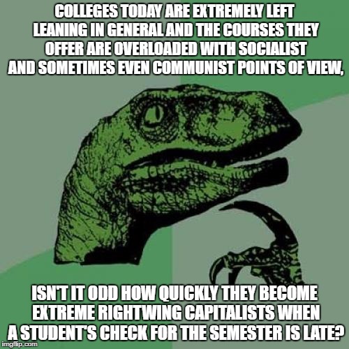Philosoraptor | COLLEGES TODAY ARE EXTREMELY LEFT LEANING IN GENERAL AND THE COURSES THEY OFFER ARE OVERLOADED WITH SOCIALIST AND SOMETIMES EVEN COMMUNIST POINTS OF VIEW, ISN'T IT ODD HOW QUICKLY THEY BECOME EXTREME RIGHTWING CAPITALISTS WHEN A STUDENT'S CHECK FOR THE SEMESTER IS LATE? | image tagged in memes,philosoraptor | made w/ Imgflip meme maker