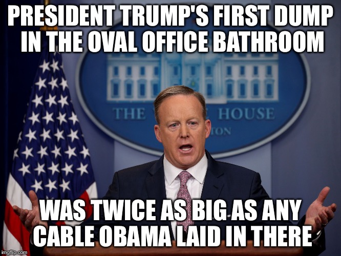 Press Secretary | PRESIDENT TRUMP'S FIRST DUMP IN THE OVAL OFFICE BATHROOM; WAS TWICE AS BIG AS ANY CABLE OBAMA LAID IN THERE | image tagged in press secretary | made w/ Imgflip meme maker