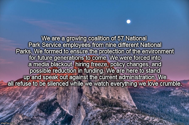 We are a growing coalition of 57 National Park Service employees from nine different National Parks. We formed to ensure the protection of the environment for future generations to come. We were forced into a media blackout, hiring freeze, policy changes, and possible reduction in funding. We are here to stand up and speak out against the current administration. We all refuse to be silenced while we watch everything we love crumble. | image tagged in nps save | made w/ Imgflip meme maker