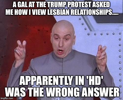 Dr Evil Laser | A GAL AT THE TRUMP PROTEST ASKED ME HOW I VIEW LESBIAN RELATIONSHIPS..... APPARENTLY IN 'HD' WAS THE WRONG ANSWER | image tagged in memes,dr evil laser | made w/ Imgflip meme maker