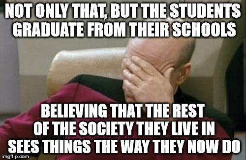 Captain Picard Facepalm Meme | NOT ONLY THAT, BUT THE STUDENTS GRADUATE FROM THEIR SCHOOLS BELIEVING THAT THE REST OF THE SOCIETY THEY LIVE IN SEES THINGS THE WAY THEY NOW | image tagged in memes,captain picard facepalm | made w/ Imgflip meme maker