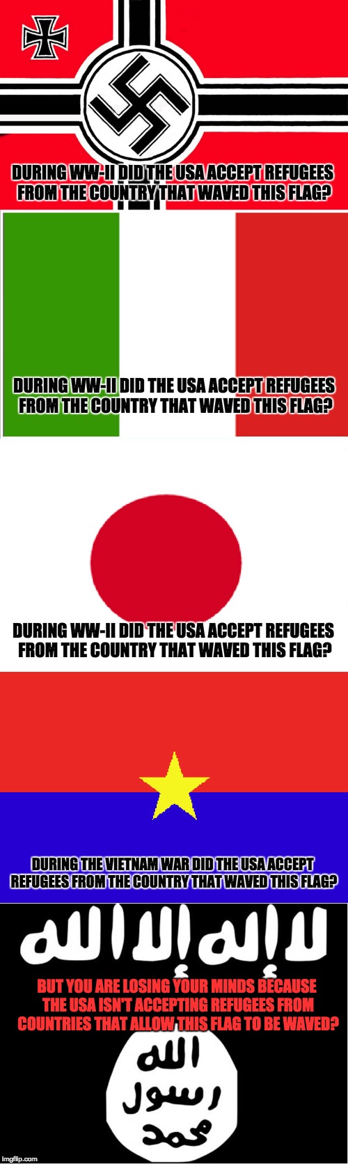 Accept refugees from Islamist Countries? | DURING WW-II DID THE USA ACCEPT REFUGEES FROM THE COUNTRY THAT WAVED THIS FLAG? DURING WW-II DID THE USA ACCEPT REFUGEES FROM THE COUNTRY THAT WAVED THIS FLAG? DURING WW-II DID THE USA ACCEPT REFUGEES FROM THE COUNTRY THAT WAVED THIS FLAG? DURING THE VIETNAM WAR DID THE USA ACCEPT REFUGEES FROM THE COUNTRY THAT WAVED THIS FLAG? BUT YOU ARE LOSING YOUR MINDS BECAUSE THE USA ISN'T ACCEPTING REFUGEES FROM COUNTRIES THAT ALLOW THIS FLAG TO BE WAVED? | image tagged in isis,terrorism | made w/ Imgflip meme maker