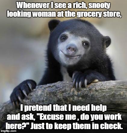 smiling confession bear | Whenever I see a rich, snooty looking woman at the grocery store, I pretend that I need help and ask,
"Excuse me , do you work here?" Just to keep them in check. | image tagged in smiling confession bear | made w/ Imgflip meme maker