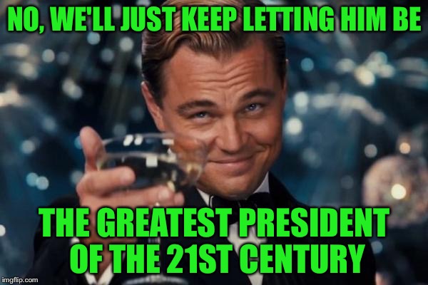 Leonardo Dicaprio Cheers Meme | NO, WE'LL JUST KEEP LETTING HIM BE THE GREATEST PRESIDENT OF THE 21ST CENTURY | image tagged in memes,leonardo dicaprio cheers | made w/ Imgflip meme maker