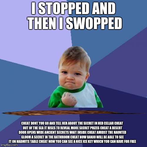 Success Kid Meme | I STOPPED AND THEN I SWOPPED; CHEAT DONT YOU GO AND TELL HER ABOUT THE SECRET IN HER CELLAR
CHEAT OUT OF THE SEA IT RISES TO REVEAL MORE SECRET PRIZES
CHEAT A DESERT DOOR OPENS WIDE ANCIENT SECRETS WAIT INSIDE
CHEAT AMIDST THE HAUNTED GLOOM A SECRET IN THE BATHROOM
CHEAT NOW BANJO WILL BE ABLE TO SEE IT ON NABNUTS TABLE
CHEAT NOW YOU CAN SEE A NICE ICE KEY WHICH YOU CAN HAVE FOR FREE | image tagged in memes,success kid,scumbag | made w/ Imgflip meme maker