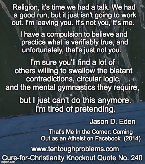 CCCQ No 240, Eden, Religion, it's time we had a talk  We had a good run, but it just isn't going to work out |  Religion, it's time we had a talk. We had a good run, but it just isn't going to work out. I'm leaving you. It's not you, it's me. I have a compulsion to believe and practice what is verifiably true, and unfortunately, that's just not you. I'm sure you'll find a lot of others willing to swallow the blatant contradictions, circular logic, and the mental gymnastics they require, but I just can't do this anymore. I'm tired of pretending. Jason D. Eden; That's Me In the Corner: Coming Out as an Atheist on Facebook  (2014); Cure-for-Christianity Knockout Quote No. 240; www.tentoughproblems.com | image tagged in memes,atheism,david madison,anti-religion,humanism | made w/ Imgflip meme maker