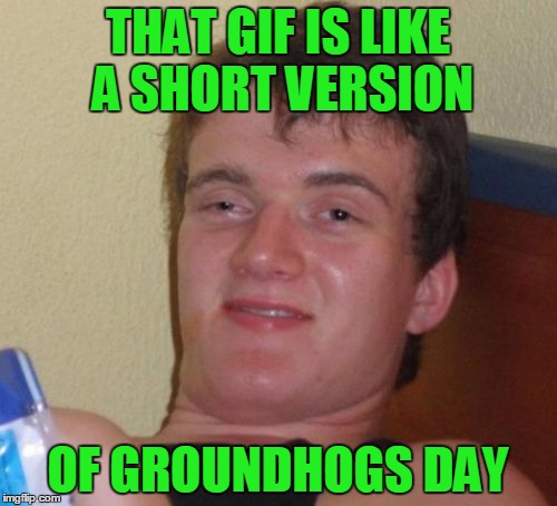 10 Guy Meme | THAT GIF IS LIKE A SHORT VERSION OF GROUNDHOGS DAY | image tagged in memes,10 guy | made w/ Imgflip meme maker