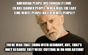 AMERICAN PEOPLE HISTORICALLY LOVE TO KILL BROWN PEOPLE. WHEN WAS THE LAST TIME WHITE PEOPLE KILLED WHITE PEOPLE? THERE WAS THAT THING WITH GERMANY, BUT, THAT'S ONLY BECAUSE THEY WERE CUTTING IN ON OUR ACTION! | image tagged in george carlin | made w/ Imgflip meme maker