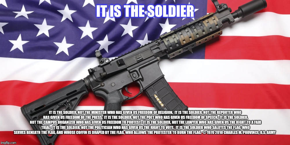 AR-15 and USA Flag | IT IS THE SOLDIER; IT IS THE SOLDIER, NOT THE MINISTER
WHO HAS GIVEN US FREEDOM OF RELIGION.

IT IS THE SOLDIER, NOT THE REPORTER
WHO HAS GIVEN US FREEDOM OF THE PRESS.

IT IS THE SOLDIER, NOT THE POET
WHO HAS GIVEN US FREEDOM OF SPEECH.

IT IS THE SOLDIER, NOT THE CAMPUS ORGANIZER
WHO HAS GIVEN US FREEDOM TO PROTEST.

IT IS THE SOLDIER, NOT THE LAWYER
WHO HAS GIVEN US THE RIGHT TO A FAIR TRIAL.

IT IS THE SOLDIER, NOT THE POLITICIAN
WHO HAS GIVEN US THE RIGHT TO VOTE.

IT IS THE SOLDIER WHO SALUTES THE FLAG,
WHO SERVES BENEATH THE FLAG,
AND WHOSE COFFIN IS DRAPED BY THE FLAG,
WHO ALLOWS THE PROTESTER TO BURN THE FLAG.

© 1970 2010
CHARLES M. PROVINCE, U.S. ARMY | image tagged in ar-15 and usa flag | made w/ Imgflip meme maker