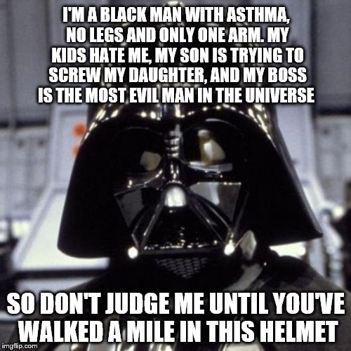 There are two sides to every story. The light side, and... | I'M A BLACK MAN WITH ASTHMA, NO LEGS AND ONLY ONE ARM. MY KIDS HATE ME, MY SON IS TRYING TO SCREW MY DAUGHTER, AND MY BOSS IS THE MOST EVIL MAN IN THE UNIVERSE; SO DON'T JUDGE ME UNTIL YOU'VE WALKED A MILE IN THIS HELMET | image tagged in darth vader,funny memes | made w/ Imgflip meme maker