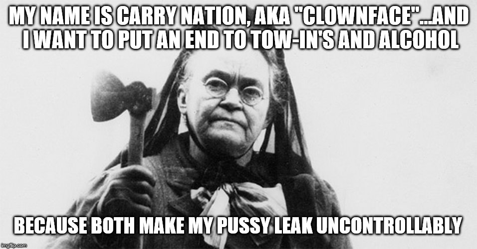 MY NAME IS CARRY NATION, AKA "CLOWNFACE"...AND I WANT TO PUT AN END TO TOW-IN'S AND ALCOHOL; BECAUSE BOTH MAKE MY PUSSY LEAK UNCONTROLLABLY | made w/ Imgflip meme maker