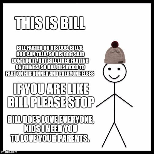 Be Like Bill Meme | THIS IS BILL; BILL FARTED ON HIS DOG, BILL'S DOG CAN TALK, SO HIS DOG SAID DON'T DO IT, BUT BILL LIKES FARTING ON THINGS, SO BILL DESIRDED TO FART ON HIS DINNER AND EVERYONE ELSES; IF YOU ARE LIKE BILL PLEASE STOP; BILL DOES LOVE EVERYONE, KIDS I NEED YOU TO LOVE YOUR PARENTS. | image tagged in memes,be like bill | made w/ Imgflip meme maker