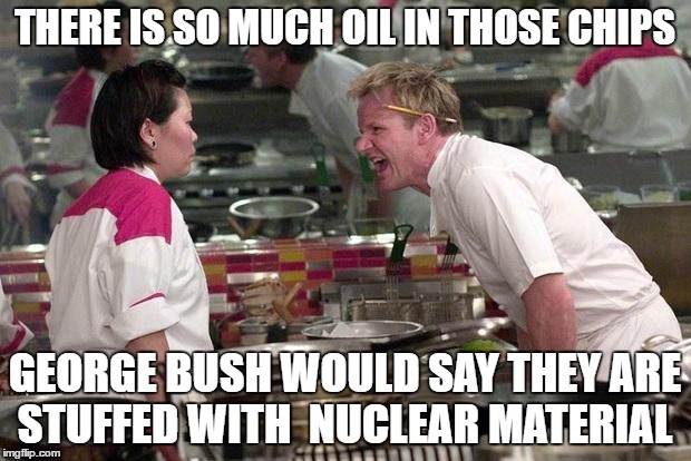 Gordon Ramsey | THERE IS SO MUCH OIL IN THOSE CHIPS; GEORGE BUSH WOULD SAY THEY ARE STUFFED WITH  NUCLEAR MATERIAL | image tagged in gordon ramsey,memes,george bush,nuclear | made w/ Imgflip meme maker