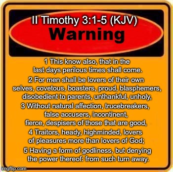 Perilous Times | II Timothy 3:1-5 (KJV); 1 This know also, that in the last days perilous times shall come. 2 For men shall be lovers of their own selves, covetous, boasters, proud, blasphemers, disobedient to parents, unthankful, unholy, 3 Without natural affection, trucebreakers, false accusers, incontinent, fierce, despisers of those that are good, 4 Traitors, heady, highminded, lovers of pleasures more than lovers of God;; 5 Having a form of godliness, but denying the power thereof: from such turn away. | image tagged in memes,2 timothy 31-5,warning | made w/ Imgflip meme maker