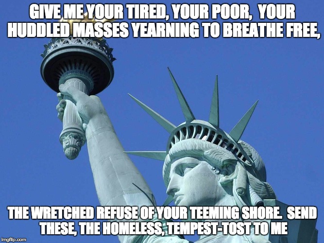 Give me your poor | GIVE ME YOUR TIRED, YOUR POOR,

YOUR HUDDLED MASSES YEARNING TO BREATHE FREE, THE WRETCHED REFUSE OF YOUR TEEMING SHORE.

SEND THESE, THE HOMELESS, TEMPEST-TOST TO ME | image tagged in give me your poor | made w/ Imgflip meme maker