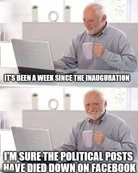 Hide the Pain Harold | IT'S BEEN A WEEK SINCE THE INAUGURATION; I'M SURE THE POLITICAL POSTS HAVE DIED DOWN ON FACEBOOK | image tagged in memes,hide the pain harold | made w/ Imgflip meme maker