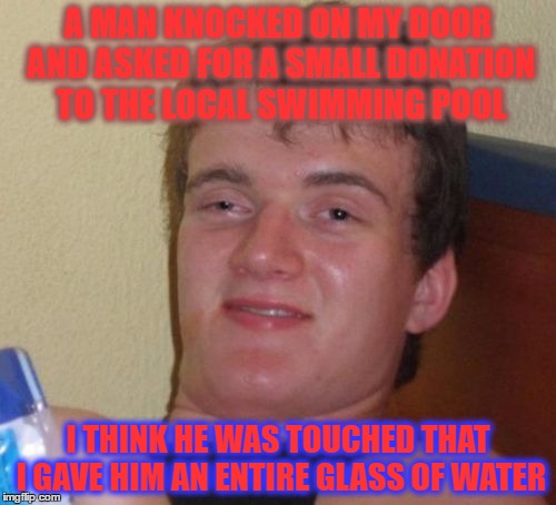 10 Guy Meme | A MAN KNOCKED ON MY DOOR AND ASKED FOR A SMALL DONATION TO THE LOCAL SWIMMING POOL; I THINK HE WAS TOUCHED THAT I GAVE HIM AN ENTIRE GLASS OF WATER | image tagged in memes,10 guy | made w/ Imgflip meme maker
