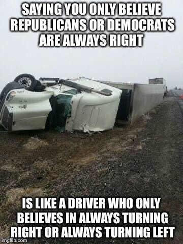 truck wreck 2 | SAYING YOU ONLY BELIEVE REPUBLICANS OR DEMOCRATS ARE ALWAYS RIGHT; IS LIKE A DRIVER WHO ONLY BELIEVES IN ALWAYS TURNING RIGHT OR ALWAYS TURNING LEFT | image tagged in truck wreck 2 | made w/ Imgflip meme maker