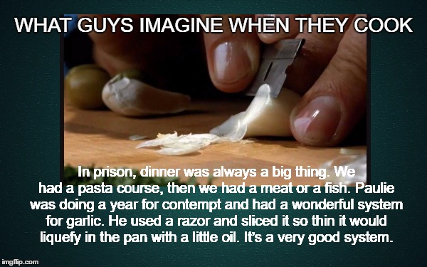 Yo Forgeddaboudit!  | WHAT GUYS IMAGINE WHEN THEY COOK; In prison, dinner was always a big thing. We had a pasta course, then we had a meat or a fish. Paulie was doing a year for contempt and had a wonderful system for garlic. He used a razor and sliced it so thin it would liquefy in the pan with a little oil. It’s a very good system. | image tagged in goodfellas,blokes cooking,mafia,prison,garlic,imagination | made w/ Imgflip meme maker