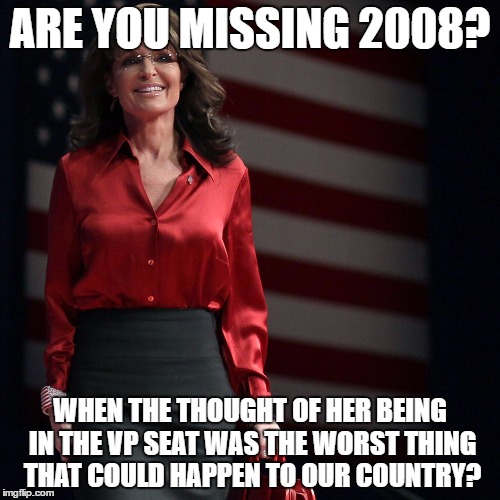 Sarah Palin | ARE YOU MISSING 2008? WHEN THE THOUGHT OF HER BEING IN THE VP SEAT WAS THE WORST THING THAT COULD HAPPEN TO OUR COUNTRY? | image tagged in sarah palin | made w/ Imgflip meme maker