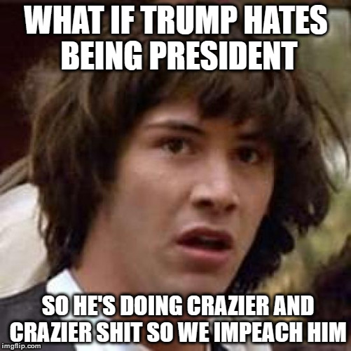 Conspiracy Keanu Meme | WHAT IF TRUMP HATES BEING PRESIDENT; SO HE'S DOING CRAZIER AND CRAZIER SHIT SO WE IMPEACH HIM | image tagged in memes,conspiracy keanu | made w/ Imgflip meme maker