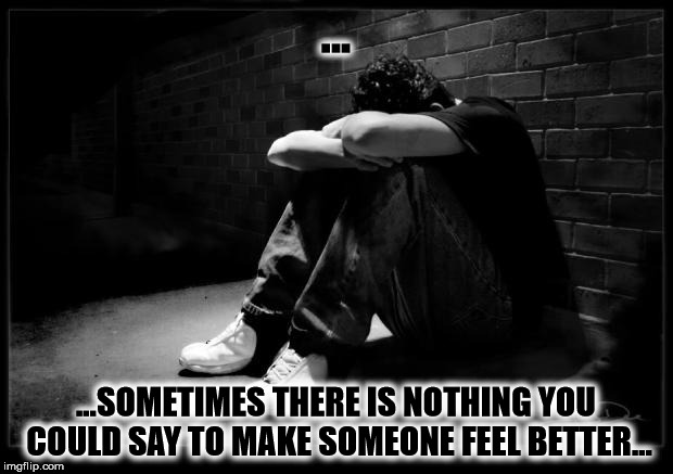 Depressed | ... ...SOMETIMES THERE IS NOTHING YOU COULD SAY TO MAKE SOMEONE FEEL BETTER... | image tagged in depressed | made w/ Imgflip meme maker