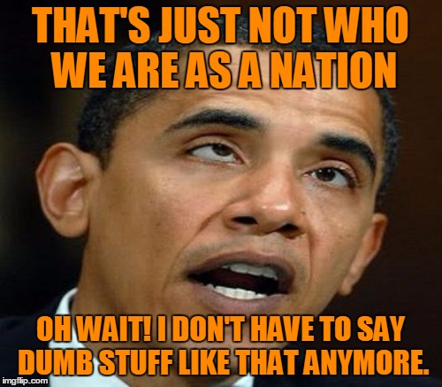 THAT'S JUST NOT WHO WE ARE AS A NATION OH WAIT! I DON'T HAVE TO SAY DUMB STUFF LIKE THAT ANYMORE. | made w/ Imgflip meme maker