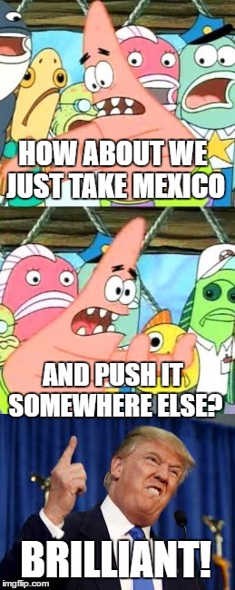 Meme Paraphrasing, Trump Edition | HOW ABOUT WE JUST TAKE MEXICO; AND PUSH IT SOMEWHERE ELSE? BRILLIANT! | image tagged in memes,trump,spongebob | made w/ Imgflip meme maker