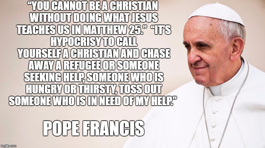 “YOU CANNOT BE A CHRISTIAN WITHOUT DOING WHAT JESUS TEACHES US IN MATTHEW 25.”

“IT’S HYPOCRISY TO CALL YOURSELF A CHRISTIAN AND CHASE AWAY A REFUGEE OR SOMEONE SEEKING HELP, SOMEONE WHO IS HUNGRY OR THIRSTY, TOSS OUT SOMEONE WHO IS IN NEED OF MY HELP.”; POPE FRANCIS | image tagged in pope francis,refugees | made w/ Imgflip meme maker