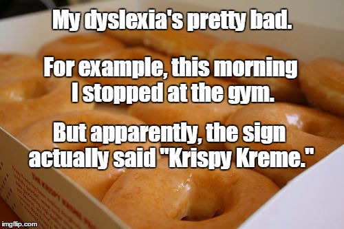 I have sex daily. I mean dyslexia. | My dyslexia's pretty bad. For example, this morning I stopped at the gym. But apparently, the sign actually said "Krispy Kreme." | image tagged in cheap ss doughnuts,krispy kreme,doughnuts,dyslexia | made w/ Imgflip meme maker