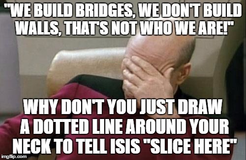 Captain Picard Facepalm | "WE BUILD BRIDGES, WE DON'T BUILD WALLS, THAT'S NOT WHO WE ARE!"; WHY DON'T YOU JUST DRAW A DOTTED LINE AROUND YOUR NECK TO TELL ISIS "SLICE HERE" | image tagged in memes,captain picard facepalm | made w/ Imgflip meme maker