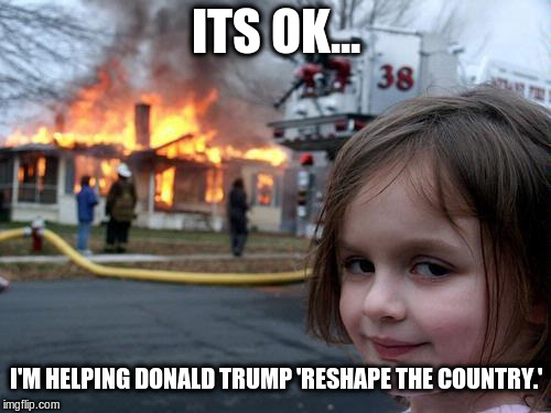 fire girl | ITS OK... I'M HELPING DONALD TRUMP 'RESHAPE THE COUNTRY.' | image tagged in fire girl | made w/ Imgflip meme maker
