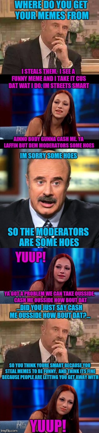 Yuup! Dat just happened | WHERE DO YOU GET YOUR MEMES FROM; I STEALS THEM.  I SEE A FUNNY MEME AND I TAKE IT CUS DAT WAT I DO. IM STREETS SMART; AINNO BODY GUNNA CASH ME. YA LAFFIN BUT DEM MODERATORS SOME HOES; IM SORRY SOME HOES; SO THE MODERATORS ARE SOME HOES; YUUP! YA GOT A PROBLEM WE CAN TAKE OUSSIDE.  CASH ME OUSSIDE HOW BOUT DAT; ...DID YOU JUST SAY CASH ME OUSSIDE HOW BOUT DAT?... SO YOU THINK YOURE SMART BECAUSE YOU STEAL MEMES TO BE FUNNY.  AND THINK ITS FINE BECAUSE PEOPLE ARE LETTING YOU GET AWAY WITH; YUUP! | image tagged in dr phil,cash me ousside how bow dah,theft,scumbag | made w/ Imgflip meme maker