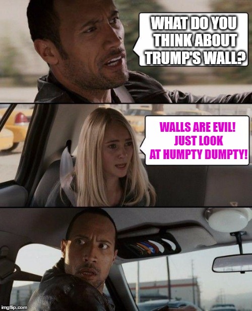 The Rock Driving | WHAT DO YOU THINK ABOUT TRUMP'S WALL? WALLS ARE EVIL! JUST LOOK AT HUMPTY DUMPTY! | image tagged in memes,the rock driving | made w/ Imgflip meme maker