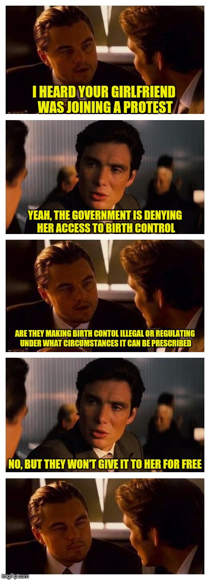 Leonardo Inception (Extended) | I HEARD YOUR GIRLFRIEND WAS JOINING A PROTEST; YEAH, THE GOVERNMENT IS DENYING HER ACCESS TO BIRTH CONTROL; ARE THEY MAKING BIRTH CONTOL ILLEGAL OR REGULATING UNDER WHAT CIRCUMSTANCES IT CAN BE PRESCRIBED; NO, BUT THEY WON'T GIVE IT TO HER FOR FREE | image tagged in leonardo inception extended | made w/ Imgflip meme maker