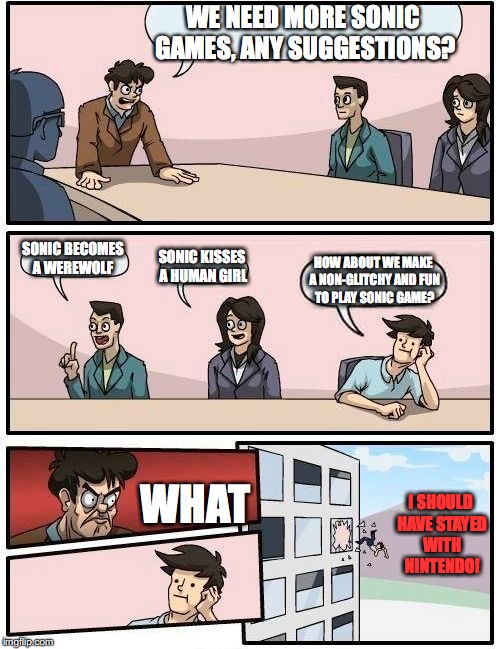 Boardroom Meeting Suggestion | WE NEED MORE SONIC GAMES, ANY SUGGESTIONS? SONIC BECOMES A WEREWOLF; SONIC KISSES A HUMAN GIRL; HOW ABOUT WE MAKE A NON-GLITCHY AND FUN TO PLAY SONIC GAME? WHAT; I SHOULD HAVE STAYED WITH NINTENDO! | image tagged in memes,boardroom meeting suggestion | made w/ Imgflip meme maker