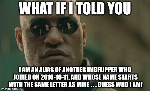 Note: I am not a very big Imgflip user, but my best meme on my main account has 67 upvotes | WHAT IF I TOLD YOU; I AM AN ALIAS OF ANOTHER IMGFLIPPER WHO JOINED ON 2016-10-11, AND WHOSE NAME STARTS WITH THE SAME LETTER AS MINE . . . GUESS WHO I AM! | image tagged in memes,matrix morpheus | made w/ Imgflip meme maker