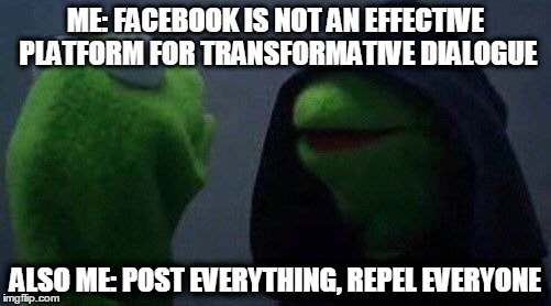 kermit me to me | ME: FACEBOOK IS NOT AN EFFECTIVE PLATFORM FOR TRANSFORMATIVE DIALOGUE; ALSO ME: POST EVERYTHING, REPEL EVERYONE | image tagged in kermit me to me | made w/ Imgflip meme maker