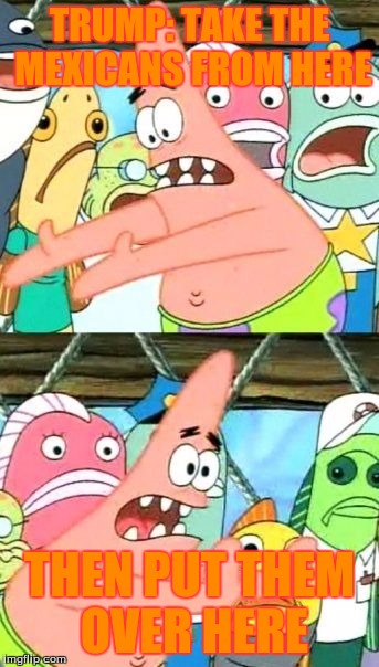 Put It Somewhere Else Patrick Meme | TRUMP: TAKE THE MEXICANS FROM HERE; THEN PUT THEM OVER HERE | image tagged in memes,put it somewhere else patrick | made w/ Imgflip meme maker