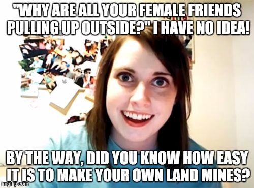 Overly Attached Girlfriend | "WHY ARE ALL YOUR FEMALE FRIENDS PULLING UP OUTSIDE?" I HAVE NO IDEA! BY THE WAY, DID YOU KNOW HOW EASY IT IS TO MAKE YOUR OWN LAND MINES? | image tagged in memes,overly attached girlfriend | made w/ Imgflip meme maker